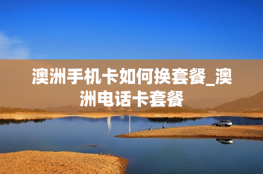 澳洲手机卡如何换套餐_澳洲电话卡套餐