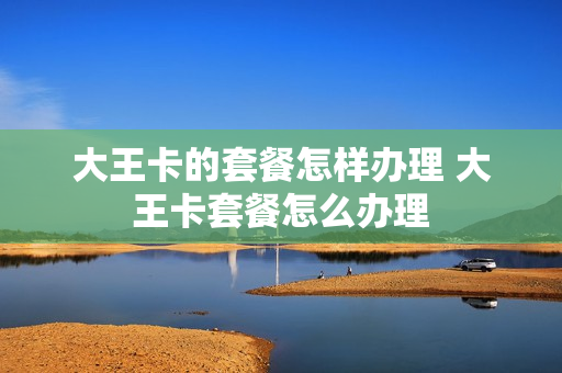 大王卡的套餐怎样办理 大王卡套餐怎么办理