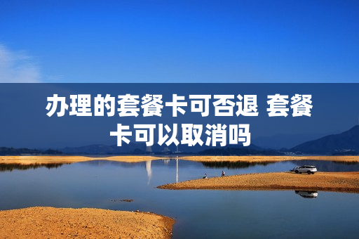 办理的套餐卡可否退 套餐卡可以取消吗