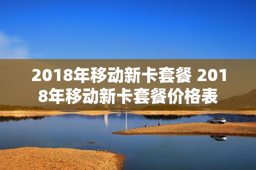 2018年移动新卡套餐 2018年移动新卡套餐价格表
