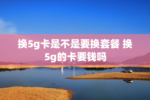 换5g卡是不是要换套餐 换5g的卡要钱吗
