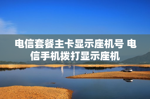 电信套餐主卡显示座机号 电信手机拨打显示座机