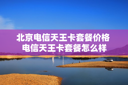 北京电信天王卡套餐价格 电信天王卡套餐怎么样
