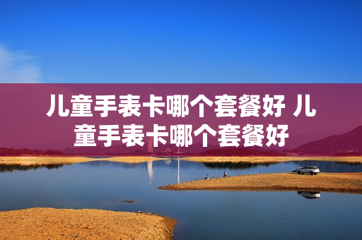 儿童手表卡哪个套餐好 儿童手表卡哪个套餐好