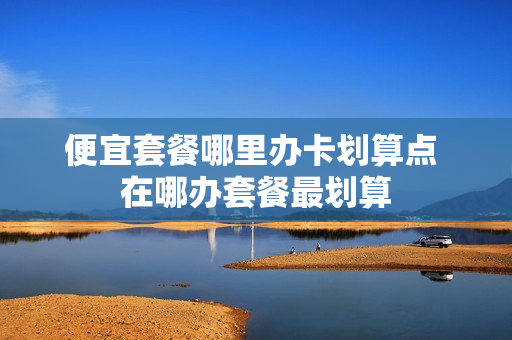 便宜套餐哪里办卡划算点 在哪办套餐最划算
