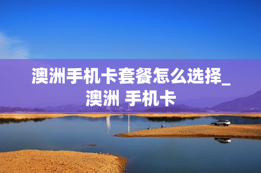 澳洲手机卡套餐怎么选择_澳洲 手机卡