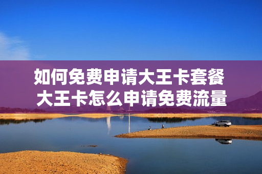 如何免费申请大王卡套餐 大王卡怎么申请免费流量