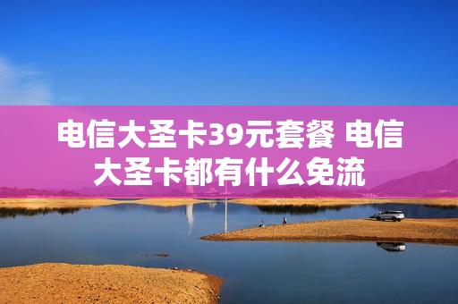 电信大圣卡39元套餐 电信大圣卡都有什么免流