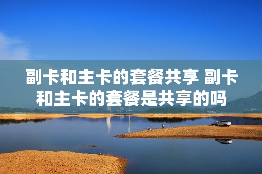 副卡和主卡的套餐共享 副卡和主卡的套餐是共享的吗