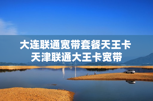 大连联通宽带套餐天王卡 天津联通大王卡宽带