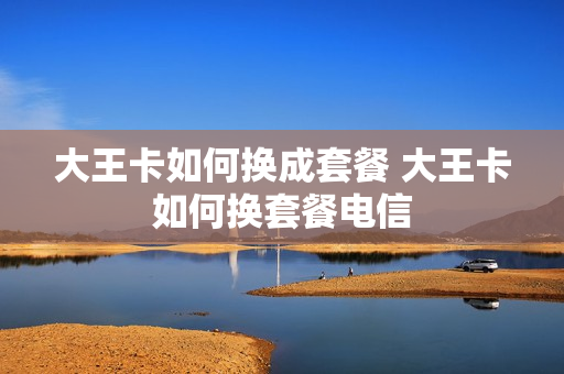 大王卡如何换成套餐 大王卡如何换套餐电信