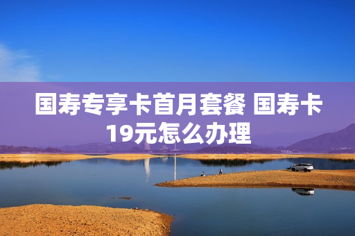 国寿专享卡首月套餐 国寿卡19元怎么办理