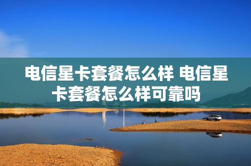 电信星卡套餐怎么样 电信星卡套餐怎么样可靠吗
