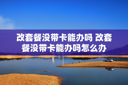 改套餐没带卡能办吗 改套餐没带卡能办吗怎么办