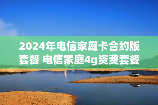 2024年电信家庭卡合约版套餐 电信家庭4g资费套餐