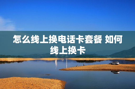怎么线上换电话卡套餐 如何线上换卡