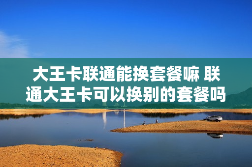 大王卡联通能换套餐嘛 联通大王卡可以换别的套餐吗
