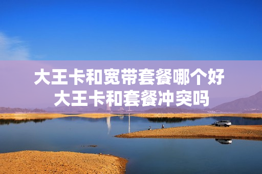 大王卡和宽带套餐哪个好 大王卡和套餐冲突吗