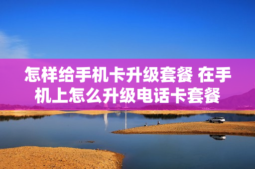 怎样给手机卡升级套餐 在手机上怎么升级电话卡套餐