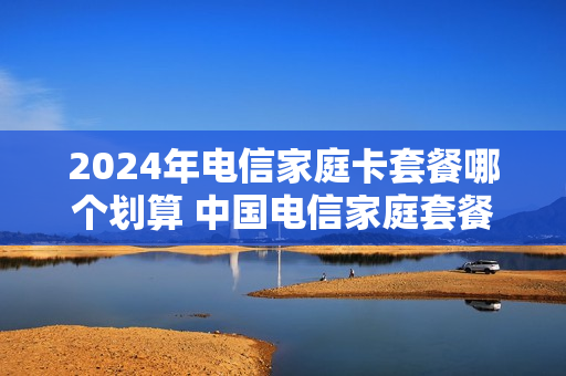 2024年电信家庭卡套餐哪个划算 中国电信家庭套餐价格表2020