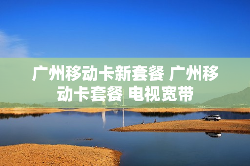 广州移动卡新套餐 广州移动卡套餐 电视宽带