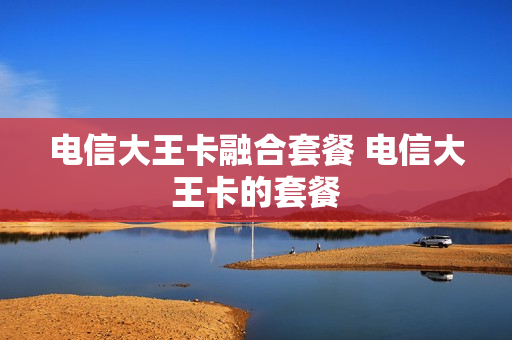 电信大王卡融合套餐 电信大王卡的套餐