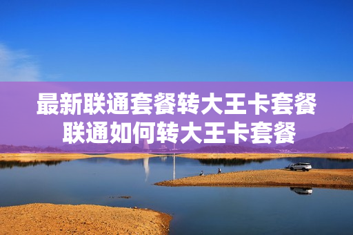 最新联通套餐转大王卡套餐 联通如何转大王卡套餐