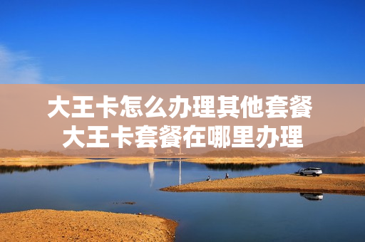 大王卡怎么办理其他套餐 大王卡套餐在哪里办理