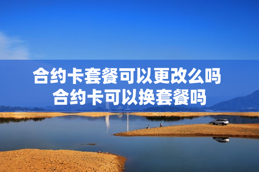 合约卡套餐可以更改么吗 合约卡可以换套餐吗