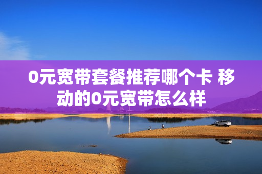 0元宽带套餐推荐哪个卡 移动的0元宽带怎么样