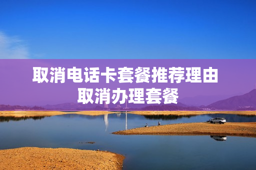 取消电话卡套餐推荐理由 取消办理套餐