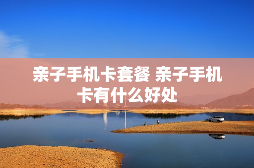 亲子手机卡套餐 亲子手机卡有什么好处