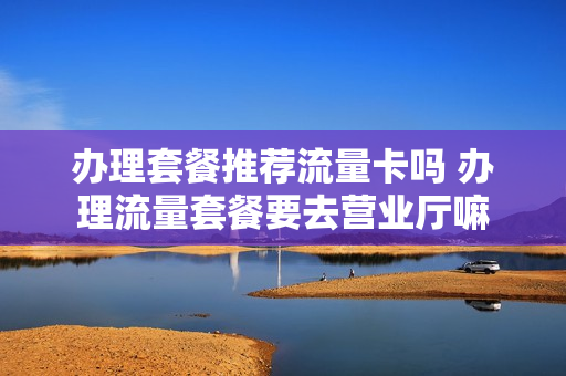办理套餐推荐流量卡吗 办理流量套餐要去营业厅嘛