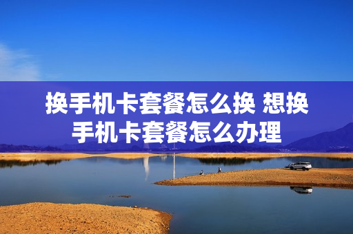 换手机卡套餐怎么换 想换手机卡套餐怎么办理