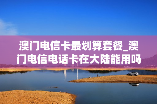 澳门电信卡最划算套餐_澳门电信电话卡在大陆能用吗