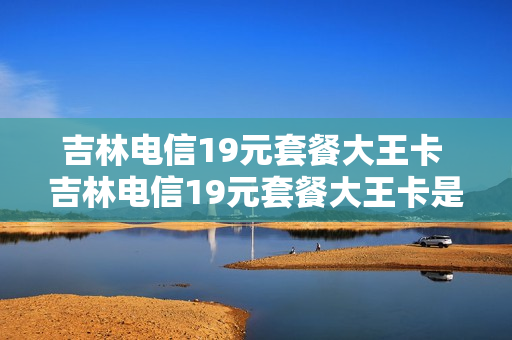 吉林电信19元套餐大王卡 吉林电信19元套餐大王卡是真的吗