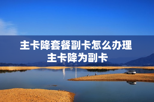 主卡降套餐副卡怎么办理 主卡降为副卡