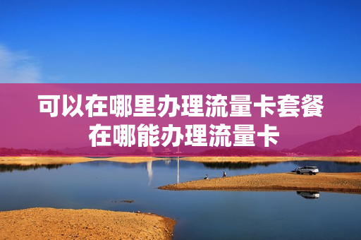 可以在哪里办理流量卡套餐 在哪能办理流量卡