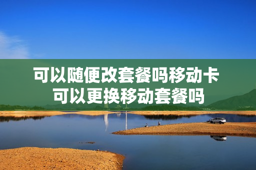 可以随便改套餐吗移动卡 可以更换移动套餐吗