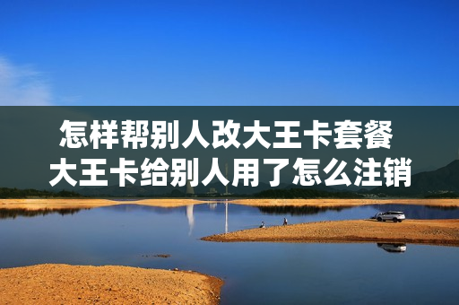 怎样帮别人改大王卡套餐 大王卡给别人用了怎么注销