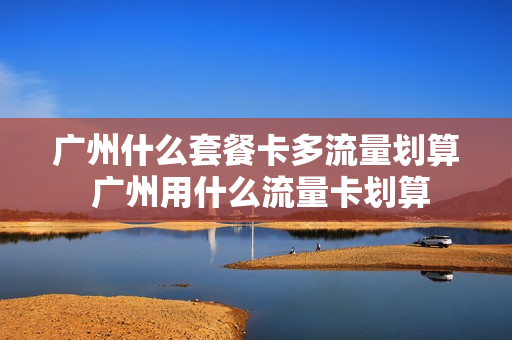 广州什么套餐卡多流量划算 广州用什么流量卡划算