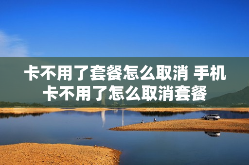 卡不用了套餐怎么取消 手机卡不用了怎么取消套餐