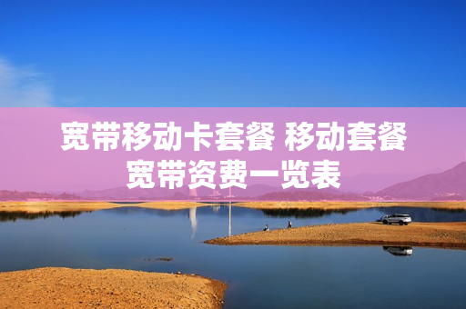 宽带移动卡套餐 移动套餐宽带资费一览表