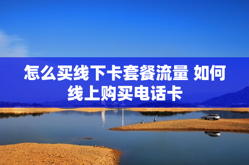怎么买线下卡套餐流量 如何线上购买电话卡