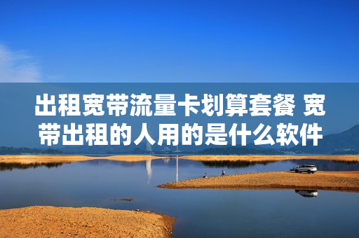 出租宽带流量卡划算套餐 宽带出租的人用的是什么软件