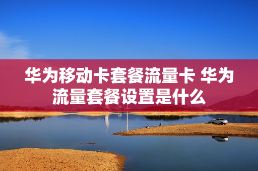 华为移动卡套餐流量卡 华为流量套餐设置是什么