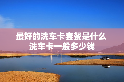 最好的洗车卡套餐是什么 洗车卡一般多少钱