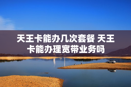天王卡能办几次套餐 天王卡能办理宽带业务吗