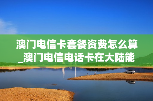 澳门电信卡套餐资费怎么算_澳门电信电话卡在大陆能用吗