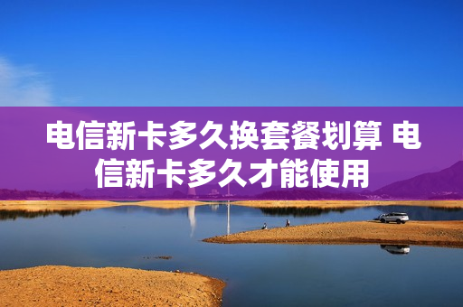 电信新卡多久换套餐划算 电信新卡多久才能使用
